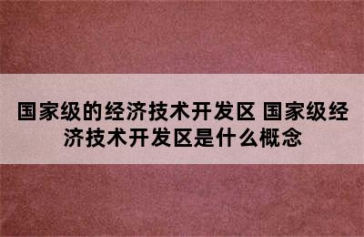 国家级的经济技术开发区 国家级经济技术开发区是什么概念